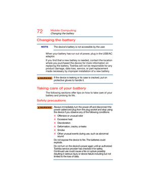 Page 7272Mobile Computing
Changing the battery
Changing the battery
The device’s battery is not accessible by the user.
When your battery has run out of power, plug in the USB/AC 
adaptor.
If you find that a new battery is needed, contact the location 
where you purchased the device for more information on 
replacing the battery. Toshiba will not be responsible for any 
product damage, data loss, service, or part replacement 
made necessary by improper installation of a new battery.
If the device is leaking or...