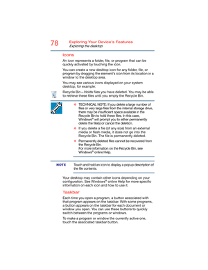 Page 7878Exploring Your Device’s Features
Exploring the desktop
Icons
An icon represents a folder, file, or program that can be 
quickly activated by touching the icon.
You can create a new desktop icon for any folder, file, or 
program by dragging the element’s icon from its location in a 
window to the desktop area.
You may see various icons displayed on your system 
desktop, for example:
Recycle Bin—Holds files you have deleted. You may be able 
to retrieve these files until you empty the Recycle Bin....