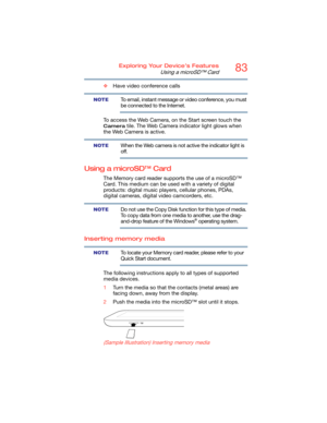 Page 8383Exploring Your Device’s Features
Using a microSD™ Card
❖Have video conference calls
To email, instant message or video conference, you must 
be connected to the Internet.
To access the Web Camera, on the Start screen touch the 
Camera tile. The Web Camera indicator light glows when 
the Web Camera is active.
When the Web camera is not active the indicator light is 
off.
Using a microSD™ Card
The Memory card reader supports the use of a microSD™ 
Card. This medium can be used with a variety of digital...