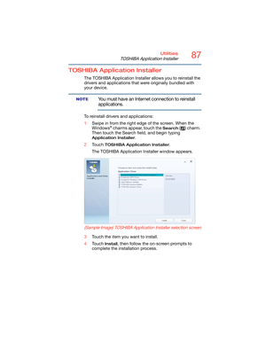 Page 8787Utilities
TOSHIBA Application Installer
TOSHIBA Application Installer
The TOSHIBA Application Installer allows you to reinstall the 
drivers and applications that were originally bundled with 
your device.
You must have an Internet connection to reinstall 
applications.
To reinstall drivers and applications:
1Swipe in from the right edge of the screen. When the 
Windows
® charms appear, touch the Search ( ) charm. 
Then touch the Search field, and begin typing 
Application Installer. 
2Touch 
TOSHIBA...