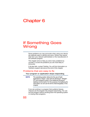 Page 8888
Chapter 6
If Something Goes 
Wrong
Some problems you may encounter when using your device 
are relatively easy to identify and solve. Others may require 
help from your network administrator or the manufacturer of 
the software program.
This chapter aims to help you solve many problems by 
yourself. It covers the problems you are most likely to 
encounter.
If all else fails, contact Toshiba. You will find information on 
Toshiba’s support services at the end of this chapter. 
Problems that are easy to...