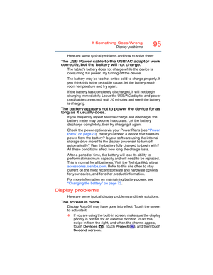 Page 9595If Something Goes Wrong
Display problems
Here are some typical problems and how to solve them:
The USB Power cable to the USB/AC adaptor work 
correctly, but the battery will not charge.
The tablet’s battery does not charge while the device is 
consuming full power. Try turning off the device.
The battery may be too hot or too cold to charge properly. If 
you think this is the probable cause, let the battery reach 
room temperature and try again.
If the battery has completely discharged, it will not...