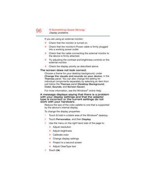 Page 9696If Something Goes Wrong
Display problems
If you are using an external monitor:
❖Check that the monitor is turned on.
❖Check that the monitor’s Power cable is firmly plugged 
into a working power outlet.
❖Check that the cable connecting the external monitor to 
the device is firmly attached.
❖Try adjusting the contrast and brightness controls on the 
external monitor.
❖Check the display priority as described above.
The screen does not look correct.
Choose a theme for your desktop background, under...