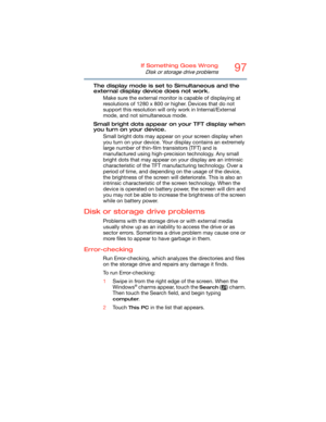 Page 9797If Something Goes Wrong
Disk or storage drive problems
The display mode is set to Simultaneous and the 
external display device does not work.
Make sure the external monitor is capable of displaying at 
resolutions of 1280 x 800 or higher. Devices that do not 
support this resolution will only work in Internal/External 
mode, and not simultaneous mode.
Small bright dots appear on your TFT display when 
you turn on your device.
Small bright dots may appear on your screen display when 
you turn on your...