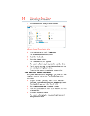 Page 9898If Something Goes Wrong
Disk or storage drive problems
3Touch and hold the drive you wish to check.
    (Sample Image) Selecting the drive
4In the pop-up menu, touch Properties.
The drive’s Properties box appears.
5Touch the 
Tools tab.
6Touch the 
Check button.
The Error Checking box appears.
The system will alert you if you need to scan the drive.
7Even if you do not need to scan the drive for errors you 
can scan by touching 
Scan drive.
Error-checking tests and repairs the storage drive.
Your hard...