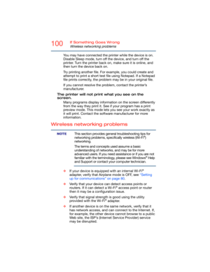 Page 100100If Something Goes Wrong
Wireless networking problems
You may have connected the printer while the device is on. 
Disable Sleep mode, turn off the device, and turn off the 
printer. Turn the printer back on, make sure it is online, and 
then turn the device back on.
Try printing another file. For example, you could create and 
attempt to print a short test file using Notepad. If a Notepad 
file prints correctly, the problem may be in your original file.
If you cannot resolve the problem, contact the...
