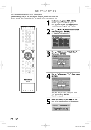 Page 7070 EN70 EN
DELETING TITLES
You can delete titles which you do not need anymore.
Please be advised that the titles once deleted cannot be brought back to the disc.
Be sure to read “Notes for deleting titles” on page 69 before you delete the title.
1
  In stop mode, press [TOP MENU].
Title list, original or playlist will appear.
•  For VR mode DVD-RW, press [MENU/LIST] to 
switch between “Original” and “Playlist”.
2
 Use [K / L/ s / B] to select a desired 
title, then press [ENTER].
e.g.) VR mode DVD-RW...