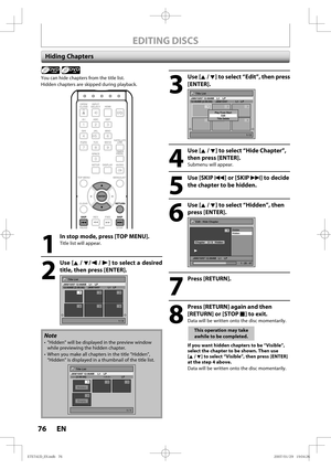 Page 7676 EN76 EN
EDITING DISCS
Hiding Chapters
1
  In stop mode, press [TOP MENU].
Title list will appear.
 
2
 Use [K / L/ s / B] to select a desired 
title, then press [ENTER].
Title List
1 / 2
JAN/15/07 12:00AM    L1    LP12:00AM (2:00:00)  JAN/15/07    L1   LP
456
123
+VR
Note
•  ”Hidden” will be displayed in the preview window 
while previewing the hidden chapter.
•  When you make all chapters in the title “Hidden”, 
“Hidden” is displayed in a thumbnail of the title list.
Title List
1 / 1
JAN/15/07...