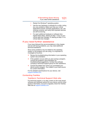 Page 101101If Something Goes Wrong
If you need further assistance
4Restart the Windows® operating system.
5Use the new hardware or software for a while, noting 
any new problems. Make sure that your critical 
applications (email, business applications, etc.) are 
working correctly, and verify that important devices 
are still functioning.
6For each additional hardware or software item, 
repeat these steps, starting at step 1 if any of your 
critical data has changed, or starting at step 2 if no 
critical data...