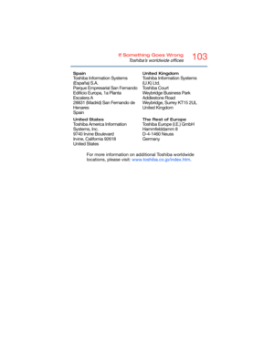 Page 103103If Something Goes Wrong
Toshiba’s worldwide offices
For more information on additional Toshiba worldwide 
locations, please visit: www.toshiba.co.jp/index.htm.
Spain
Toshiba Information Systems 
(España) S.A.
Parque Empresarial San Fernando
Edificio Europa, 1a Planta 
Escalera A
28831 (Madrid) San Fernando de 
Henares
Spain
United Kingdom
Toshiba Information Systems 
(U.K) Ltd.
Toshiba Court
Weybridge Business Park 
Addlestone Road
Weybridge, Surrey KT15 2UL
United Kingdom
United States
Toshiba...