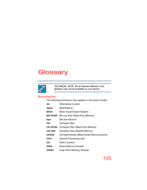 Page 105105
Glossary
TECHNICAL NOTE: Some features defined in this 
glossary may not be available on your device.
Acronyms
The following acronyms may appear in this User’s Guide.
AC Alternating Current
AppsApplications
BIOS Basic Input/Output System
BD-ROMBlu-ray Disc Read-Only Memory
bps bits per second
CDCompact Disc
CD-ROMCompact Disc Read-Only Memory
CD-RW Compact Disc Rewrite Memory
CMOS Complementary Metal-Oxide Semiconductor
CPU Central Processing Unit
DC Direct Current
DMA Direct Memory Access
DIMM Dual...