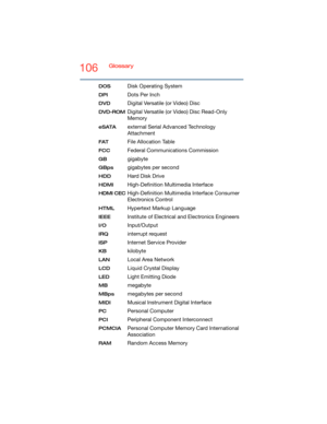 Page 106106Glossary
DOS Disk Operating System
DPI Dots Per Inch
DVD Digital Versatile (or Video) Disc
DVD-ROMDigital Versatile (or Video) Disc Read-Only 
Memory
eSATAexternal Serial Advanced Technology 
Attachment
FATFile Allocation Table
FCC Federal Communications Commission
GB gigabyte
GBps gigabytes per second
HDD Hard Disk Drive
HDMI High-Definition Multimedia Interface
HDMI CECHigh-Definition Multimedia Interface Consumer 
Electronics Control
HTMLHypertext Markup Language
IEEEInstitute of Electrical and...