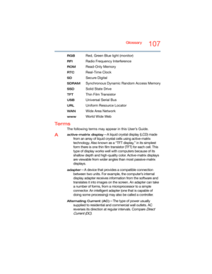 Page 107Glossary107
RGB Red, Green Blue light (monitor)
RFI Radio Frequency Interference
ROM Read-Only Memory
RTC Real-Time Clock
SD Secure Digital
SDRAM Synchronous Dynamic Random Access Memory
SSD Solid State Drive
TFT Thin Film Transistor
USB Universal Serial Bus
URLUniform Resource Locator
WANWide Area Network
www Wo r l d W i d e  We b
Te r m s
The following terms may appear in this User’s Guide.
Aactive-matrix display—A liquid crystal display (LCD) made 
from an array of liquid crystal cells using...