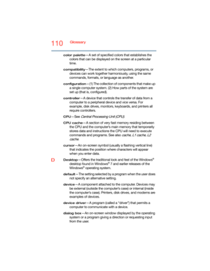 Page 110110Glossary
color palette—A set of specified colors that establishes the 
colors that can be displayed on the screen at a particular 
time.
compatibility—The extent to which computers, programs, or 
devices can work together harmoniously, using the same 
commands, formats, or language as another.
configuration—(1) The collection of components that make up 
a single computer system. (2) How parts of the system are 
set up (that is, configured).
controller—A device that controls the transfer of data from a...