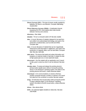 Page 111Glossary111
Direct Current (DC)—The type of power usually supplied by 
batteries. DC flows in one direction. Compare 
Alternating 
Current (AC)
.
Direct Memory Access (DMA)—A dedicated channel, 
bypassing the CPU, that enables direct data transfer 
between memory and a device.
directory—See folder.
disable—To turn a computer option off. See also enable.
disc—A round, flat piece of material, designed to be read from 
and written to by optical (laser) technology, and used in the 
production of optical...