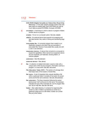 Page 112112Glossary
DVD-ROM (Digital Versatile [or Video] Disc Read-Only 
Memory)
—A very high-capacity storage medium that uses 
laser optics for reading data. Each DVD-ROM can hold as 
much data as several CD-ROMs. Compare 
CD-ROM.
Eemulation—A technique in which a device or program imitates 
another device or program.
enable—To turn on a computer option. See also disable.
eSATA—An external device that supports hot swapping and 
fast data transfer. Very useful in storing and transferring large 
files....