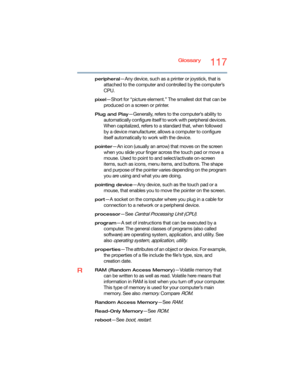 Page 117Glossary117
peripheral—Any device, such as a printer or joystick, that is 
attached to the computer and controlled by the computer’s 
CPU.
pixel—Short for “picture element.” The smallest dot that can be 
produced on a screen or printer.
Plug and Play—Generally, refers to the computer’s ability to 
automatically configure itself to work with peripheral devices. 
When capitalized, refers to a standard that, when followed 
by a device manufacturer, allows a computer to configure 
itself automatically to...