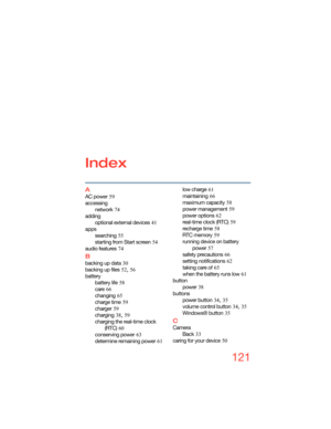 Page 121121
Index
A
AC power 59
accessing
network
 74
adding
optional external devices
 41
apps
searching
 55
starting from Start screen
 54
audio features
 74
B
backing up data 30
backing up files
 52, 56
battery
battery life
 58
care
 66
changing
 65
charge time
 59
charger
 59
charging
 38, 59
charging the real-time clock 
(RTC)
 60
conserving power
 63
determine remaining power
 61low charge
 61
maintaining
 66
maximum capacity
 58
power management
 59
power options
 62
real-time clock (RTC)
 59
recharge...