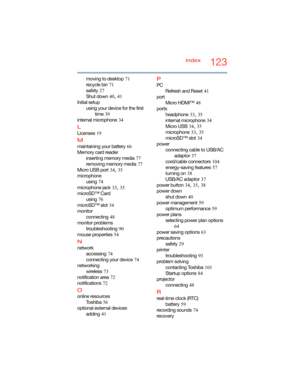 Page 123123Index
moving to desktop
 71
recycle bin
 71
safety
 27
Shut down
 40, 41
Initial setup
using your device for the first 
time
 39
internal microphone
 34
L
Licenses 19
M
maintaining your battery 66
Memory card reader
inserting memory media
 77
removing memory media
 77
Micro USB port
 34, 35
microphone
using
 74
microphone jack
 33, 35
microSD™ Card
using
 76
microSD™ slot
 34
monitor
connecting
 48
monitor problems
troubleshooting
 90
mouse properties
 54
N
network
accessing
 74
connecting your...
