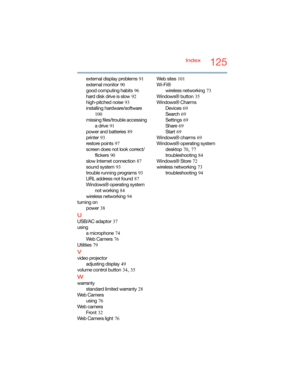 Page 125125Index
external display problems
 91
external monitor
 90
good computing habits
 96
hard disk drive is slow
 92
high-pitched noise
 93
installing hardware/software
 
100
missing files/trouble accessing 
a drive
 91
power and batteries
 89
printer
 93
restore points
 97
screen does not look correct/
flickers
 90
slow Internet connection
 87
sound system
 93
trouble running programs
 93
URL address not found
 87
Windows® operating system 
not working
 84
wireless networking
 94
turning on
power
 38
U...
