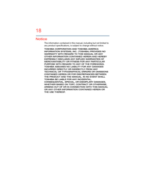 Page 1818
5.375 x 8.375 ver 2.3
Notice
The information contained in this manual, including but not limited to 
any product specifications, is subject to change without notice.
TOSHIBA CORPORATION AND TOSHIBA AMERICA 
INFORMATION SYSTEMS, INC. (TOSHIBA) PROVIDES NO 
WARRANTY WITH REGARD TO THIS MANUAL OR ANY 
OTHER INFORMATION CONTAINED HEREIN AND HEREBY 
EXPRESSLY DISCLAIMS ANY IMPLIED WARRANTIES OF 
MERCHANTABILITY OR FITNESS FOR ANY PARTICULAR 
PURPOSE WITH REGARD TO ANY OF THE FOREGOING. 
TOSHIBA ASSUMES NO...
