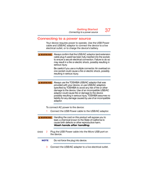 Page 3737Getting Started
Connecting to a power source
Connecting to a power source
Your device requires power to operate. Use the USB Power 
cable and USB/AC adaptor to connect the device to a live 
electrical outlet, or to charge the device’s battery. 
Always confirm that the USB/AC adaptor (and extension 
cable plug if used) has been fully inserted into the socket, 
to ensure a secure electrical connection. Failure to do so 
may result in a fire or electric shock, possibly resulting in 
serious injury.
Be...