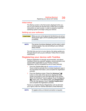 Page 3939Getting Started
Registering your device with Toshiba
Initial setup
The Startup screen is the first screen displayed when you 
turn on your device for the first time. Follow the on-screen 
instructions on each screen in order to properly install the 
operating system and begin using your device.
Setting up your software
When you turn on the device for the first time, do not turn 
off the power again until the operating system has loaded 
completely. 
The names of windows displayed, and the order in...