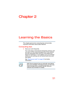 Page 5151
Chapter 2
Learning the Basics
This chapter gives some computing tips and provides 
important information about basic features.
Computing tips
❖Save your work frequently.
Your work stays in the device’s temporary memory until 
you save it to the internal storage drive. If the network 
you are using goes down and you must restart your 
device to reconnect, or your battery runs out of charge 
while you are working, you will lose all work since you 
last saved.
See “Saving your work” on page 55 for...