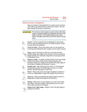 Page 5353Learning the Basics
Touch screen
Touch screen navigation
Use your finger to manipulate the on-screen icons, buttons, 
menu items, and other items on the touch screen. You can 
also change the screen’s orientation.
The screen is made of glass so avoid contact with sharp, 
rough, or abrasive objects or substances as screen may 
break or scratch if not handled properly. If you see a 
crack in the glass, discontinue use of the device to avoid 
injury.
To u c h—Touch to activate items displayed on the...