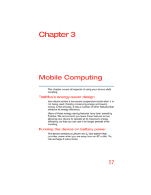 Page 5757
Chapter 3
Mobile Computing
This chapter covers all aspects of using your device while 
traveling.
Toshiba’s energy-saver design
Your device enters a low-power suspension mode when it is 
not being used, thereby conserving energy and saving 
money in the process. It has a number of other features that 
enhance its energy efficiency.
Many of these energy-saving features have been preset by 
Toshiba. We recommend you leave these features active, 
allowing your device to operate at its maximum energy...