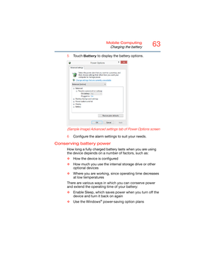 Page 6363Mobile Computing
Charging the battery
5Touch Battery to display the battery options.
   
 
(Sample Image) Advanced settings tab of Power Options screen
6Configure the alarm settings to suit your needs.
Conserving battery power 
How long a fully charged battery lasts when you are using 
the device depends on a number of factors, such as:
❖How the device is configured
❖How much you use the internal storage drive or other 
optional devices
❖Where you are working, since operating time decreases 
at low...