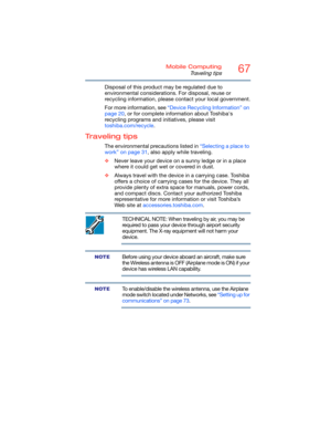 Page 6767Mobile Computing
Traveling tips
Disposal of this product may be regulated due to 
environmental considerations. For disposal, reuse or 
recycling information, please contact your local government.
For more information, see “Device Recycling Information” on 
page 20, or for complete information about Toshiba's 
recycling programs and initiatives, please visit 
toshiba.com/recycle.
Traveling tips
The environmental precautions listed in “Selecting a place to 
work” on page 31, also apply while...