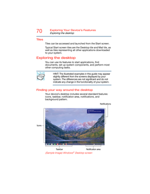 Page 7070Exploring Your Device’s Features
Exploring the desktop
Tiles
Tiles can be accessed and launched from the Start screen. 
Typical Start screen tiles are the Desktop tile and Mail tile, as 
well as tiles representing all other applications downloaded 
to your system.
Exploring the desktop
You can use its features to start applications, find 
documents, set up system components, and perform most 
other computing tasks.
HINT: The illustrated examples in this guide may appear 
slightly different from the...