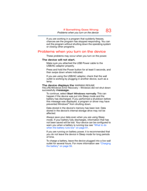 Page 8383If Something Goes Wrong
Problems when you turn on the device
If you are working in a program that suddenly freezes, 
chances are the program has stopped responding. You can 
exit the program without shutting down the operating system 
or closing other programs.
Problems when you turn on the device
These problems may occur when you turn on the power.
The device will not start.
Make sure you attached the USB Power cable to the 
USB/AC adaptor properly.
Press and hold the Power button for at least 5...
