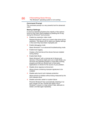 Page 8686If Something Goes Wrong
The Windows® operating system is not working
Command Prompt
The command prompt is a very powerful tool for advanced 
users. 
Startup Settings
In previous Operating Systems the majority of the options 
found on this menu were available by pressing the 
F8 key 
during the Windows® boot process:
❖Enable low resolution video mode
Restarts Windows
® using your current video driver at low 
resolution. This allows you to reset your display settings 
in the event they have been...