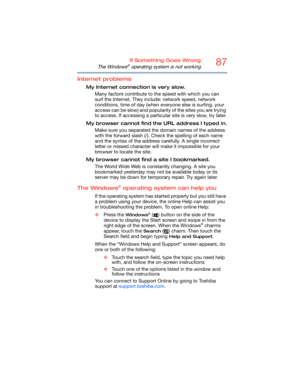 Page 8787If Something Goes Wrong
The Windows® operating system is not working
Internet problems
My Internet connection is very slow.
Many factors contribute to the speed with which you can 
surf the Internet. They include: network speed, network 
conditions, time of day (when everyone else is surfing, your 
access can be slow) and popularity of the sites you are trying 
to access. If accessing a particular site is very slow, try later.
My browser cannot find the URL address I typed in.
Make sure you separated...