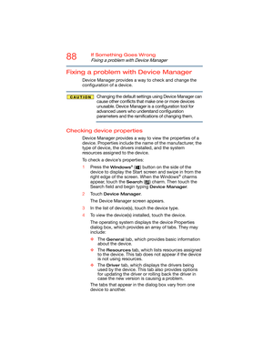 Page 8888If Something Goes Wrong
Fixing a problem with Device Manager
Fixing a problem with Device Manager
Device Manager provides a way to check and change the 
configuration of a device.
Changing the default settings using Device Manager can 
cause other conflicts that make one or more devices 
unusable. Device Manager is a configuration tool for 
advanced users who understand configuration 
parameters and the ramifications of changing them.
Checking device properties
Device Manager provides a way to view the...