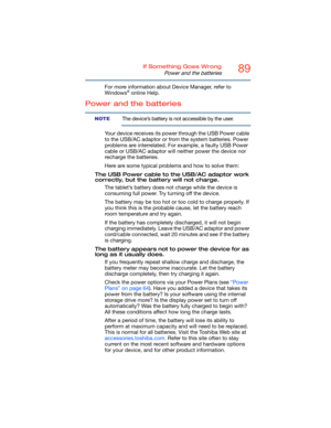 Page 8989If Something Goes Wrong
Power and the batteries
For more information about Device Manager, refer to 
Windows® online Help.
Power and the batteries
The device’s battery is not accessible by the user.
Your device receives its power through the USB Power cable 
to the USB/AC adaptor or from the system batteries. Power 
problems are interrelated. For example, a faulty USB Power 
cable or USB/AC adaptor will neither power the device nor 
recharge the batteries.
Here are some typical problems and how to...