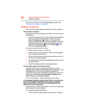 Page 9090If Something Goes Wrong
Display problems
For more information on maintaining battery power, see 
“Changing the battery” on page 65.
Display problems
Here are some typical display problems and their solutions:
The screen is blank.
Display Auto Off may have gone into effect. Touch the screen 
to activate it.
❖If you are using the built-in screen, make sure the display 
priority is not set for an external monitor. To do this, 
press the 
Windows® ( ) button on the side of the 
device to display the Start...