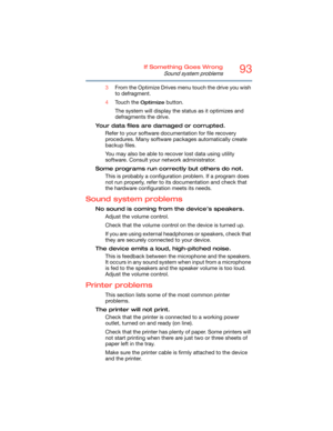 Page 9393If Something Goes Wrong
Sound system problems
3From the Optimize Drives menu touch the drive you wish 
to defragment.
4Touch the 
Optimize button.
The system will display the status as it optimizes and 
defragments the drive.
Your data files are damaged or corrupted.
Refer to your software documentation for file recovery 
procedures. Many software packages automatically create 
backup files.
You may also be able to recover lost data using utility 
software. Consult your network administrator.
Some...