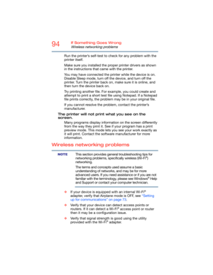 Page 9494If Something Goes Wrong
Wireless networking problems
Run the printer’s self-test to check for any problem with the 
printer itself.
Make sure you installed the proper printer drivers as shown 
in the instructions that came with the printer.
You may have connected the printer while the device is on. 
Disable Sleep mode, turn off the device, and turn off the 
printer. Turn the printer back on, make sure it is online, and 
then turn the device back on.
Try printing another file. For example, you could...