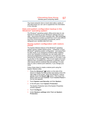 Page 9797If Something Goes Wrong
Develop good computing habits
Your local computer store or book store sells a variety of 
self-help books you can use to supplement the information 
in the manuals.
Data and system configuration backup in the 
Windows® operating system
The Windows® operating system offers some easy-to-use 
features for backing up your Windows® settings and your 
data - documents and other important files. Take advantage 
of these features to protect yourself from much more difficult 
and...