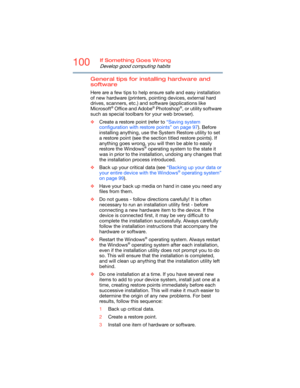 Page 100100If Something Goes Wrong
Develop good computing habits
General tips for installing hardware and 
software
Here are a few tips to help ensure safe and easy installation 
of new hardware (printers, pointing devices, external hard 
drives, scanners, etc.) and software (applications like 
Microsoft
® Office and Adobe® Photoshop®, or utility software 
such as special toolbars for your web browser). 
❖Create a restore point (refer to “Saving system 
configuration with restore points” on page 97). Before...