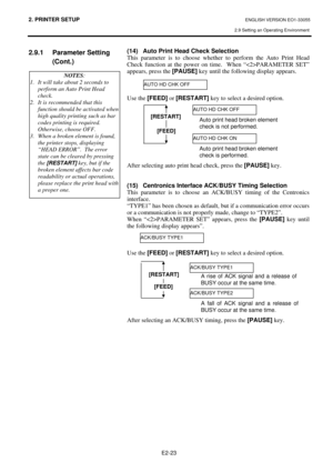 Page 36
2. PRINTER SETUP ENGLISH VERSION EO1-33055 
2.9 Setting an Operating Environment
 
E2-23 
2.9.1 Parameter Setting  (Cont.) 
 
 
 
  (14)  Auto Print Head Check Selection 
This parameter is to choose whethe
r to perform the Auto Print Head 
Check function at the power on time.  When “PARAMETER SET” 
appears, press the  [PAUSE] key until the following display appears. 
 
 
 
Use the  [FEED]  or [RESTART]  key to select a desired option. 
 
 
 
 
 
 
 
 
 
After selecting auto print head check, press the...