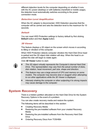 Page 104different detection levels for the computer depending on whether it runswith the AC power (desktop) or with batteries (handheld or mobile usage),the detection level automatically switches according to the power
connection mode.
Detection Level Amplification
When the AC adaptor is disconnected, HDD Detection assumes that the computer will be carried and sets the detection level to the maximum for 10seconds.
Default
You can reset HDD Protection settings to factory default by first clickingDefault  button...