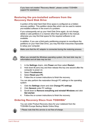 Page 107If you have not created "Recovery Media", please contact TOSHIBA
support for assistance.
Restoring the pre-installed software from the
Recovery Hard Disk Drive
A portion of the total Hard Disk Drive space is configured as a hiddenrecovery partition. This partition stores files which can be used to restorepre-installed software in the event of a problem.
If you subsequently set up your Hard Disk Drive again, do not change, delete or add partitions in a manner other than specified in the...