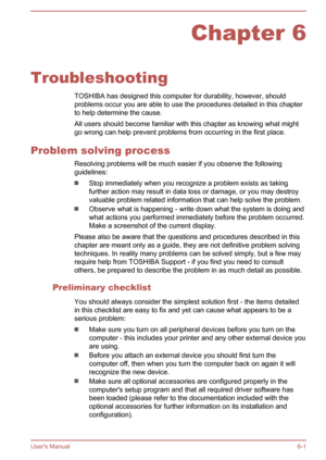 Page 109Chapter 6
Troubleshooting TOSHIBA has designed this computer for durability, however, shouldproblems occur you are able to use the procedures detailed in this chapter
to help determine the cause.
All users should become familiar with this chapter as knowing what might go wrong can help prevent problems from occurring in the first place.
Problem solving process Resolving problems will be much easier if you observe the following
guidelines:
Stop immediately when you recognize a problem exists as taking...