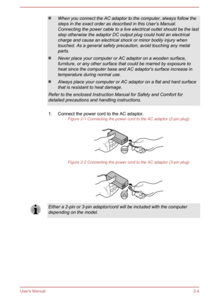 Page 21When you connect the AC adaptor to the computer, always follow the
steps in the exact order as described in this User’s Manual.
Connecting the power cable to a live electrical outlet should be the last
step otherwise the adaptor DC output plug could hold an electrical
charge and cause an electrical shock or minor bodily injury when
touched. As a general safety precaution, avoid touching any metal
parts.
Never place your computer or AC adaptor on a wooden surface, furniture, or any other surface that...