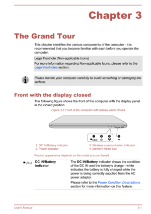 Page 30Chapter 3
The Grand Tour This chapter identifies the various components of the computer - it is
recommended that you become familiar with each before you operate the
computer.
Legal Footnote (Non-applicable Icons)
For more information regarding Non-applicable Icons, please refer to the Legal Footnotes  section.Please handle your computer carefully to avoid scratching or damaging the
surface.
Front with the display closed
The following figure shows the front of the computer with the display panel
in the...