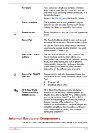 Page 39KeyboardYour computer’s keyboard contains character
keys, control keys, function keys, and special
Windows keys, providing all the functionality of a
full-size keyboard.
Refer to the  The Keyboard  section for details.Stereo speakersThe speakers emit sound generated by your
software as well as audio alarms, such as low
battery condition, generated by the system.Power buttonPress this button to turn the computer's power on or off.Touch PadThe Touch Pad located in the palm rest is usedto control the...